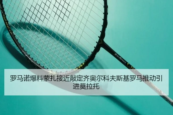 罗马诺爆料蒙扎接近敲定齐奥尔科夫斯基罗马推动引进莫拉托